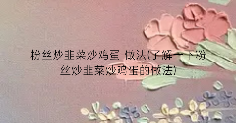 粉丝炒韭菜炒鸡蛋 做法(了解一下粉丝炒韭菜炒鸡蛋的做法)